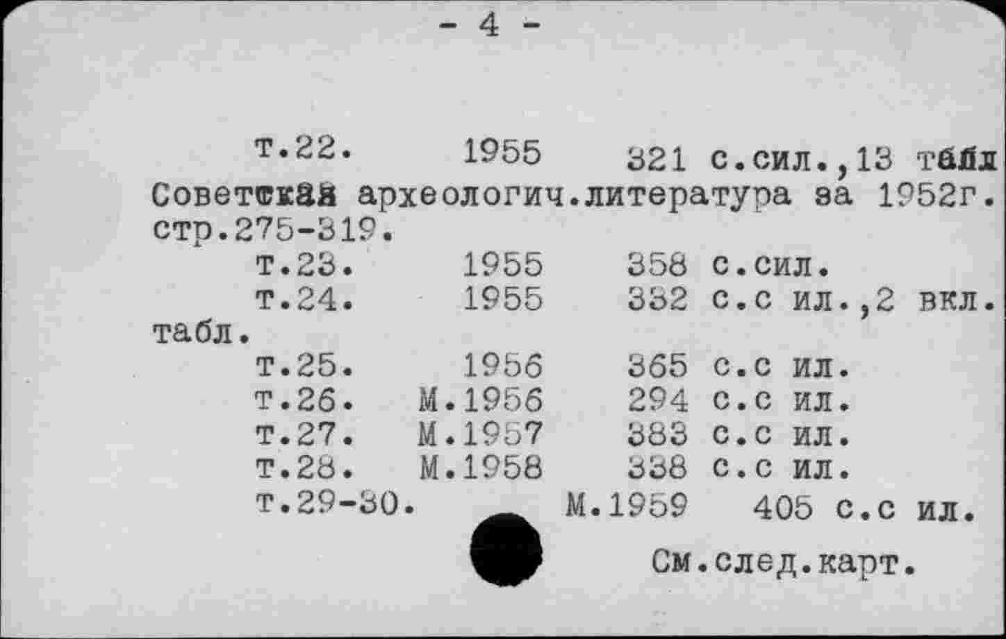 ﻿- 4
Т.22. 1955 321 с.сил.,13 тбйл Советская археология.литература за 1952г. стр.275-319.
табл
т.23.	1955 Т.24.	1955	358 с.сил. 332 с.с ил.,2
Т.25.	1956	365 с.с ил.
т.26.	М.1956	294 с.с ил.
Т.27.	М.1957	383 с.с ил.
Т.28.	М.1958	338 с.с ил.
т.29-30.	М.1959	405 с.с
	См.след.карт
вкл
ил